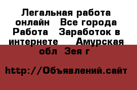 Легальная работа онлайн - Все города Работа » Заработок в интернете   . Амурская обл.,Зея г.